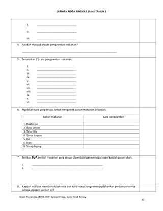 LATIHAN NOTA RINGKAS SAINS TAHUN 6
i. ……………………………………………………
ii. ……………………………………………………
iii. ……………………………………………………
4. Apakah maksud proses pengawetan makanan?
…………………………………………………………………………………………………………………………..
5. Senaraikan 11 cara pengawetan makanan.
i. …………………………………………………..
ii. …………………………………………………..
iii. …………………………………………………..
iv. …………………………………………………..
v. …………………………………………………..
vi. …………………………………………………..
vii. …………………………………………………..
viii. …………………………………………………..
ix. …………………………………………………..
x. …………………………………………………..
xi. …………………………………………………..
6. Nyatakan cara yang sesuai untuk mengawet bahan makanan di bawah:
Bahan makanan Cara pengawetan
1. Buah epal
2. Susu coklat
3. Telur itik
4. Sayur bayam
5. Cili
6. Ikan
8. Sosej daging
7. Berikan DUA contoh makanan yang sesuai diawet dengan menggunakan kaedah penjerukan.
i. …………………………………………………………………………………………….
ii. …………………………………………………………………………………………….
8. Kaedah ini tidak membunuh bakteria dan kulit tetapi hanya memperlahankan pertumbuhannya
sahaja. Apakah kaedah ini?
Modul Nota Cakna SAINS 2015~ Jurulatih Utama Sains Derah Marang
42
 