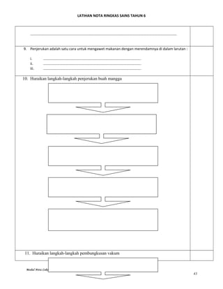 LATIHAN NOTA RINGKAS SAINS TAHUN 6
……………………………………………………………………………………………………………………………………………
9. Penjerukan adalah satu cara untuk mengawet makanan dengan merendamnya di dalam larutan :
i. …………………………………………………………………………………………….
ii. …………………………………………………………………………………………….
iii. …………………………………………………………………………………………….
10. Huraikan langkah-langkah penjerukan buah mangga
11. Huraikan langkah-langkah pembungkusan vakum
Modul Nota Cakna SAINS 2015~ Jurulatih Utama Sains Derah Marang
43
 