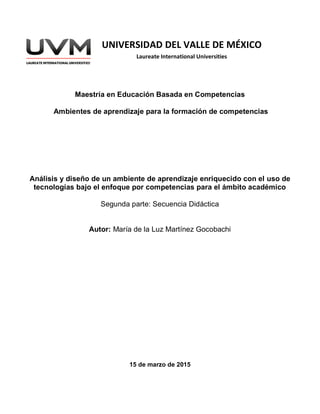 Maestría en Educación Basada en Competencias
Ambientes de aprendizaje para la formación de competencias
Análisis y diseño de un ambiente de aprendizaje enriquecido con el uso de
tecnologías bajo el enfoque por competencias para el ámbito académico
Segunda parte: Secuencia Didáctica
Autor: María de la Luz Martínez Gocobachi
15 de marzo de 2015
UNIVERSIDAD DEL VALLE DE MÉXICO
Laureate International Universities
 