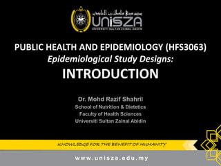 KNOWLEDGE FOR THE BENEFIT OF HUMANITYKNOWLEDGE FOR THE BENEFIT OF HUMANITY
PUBLIC HEALTH AND EPIDEMIOLOGY (HFS3063)
Epidemiological Study Designs:
INTRODUCTION
Dr.Dr. MohdMohd RazifRazif ShahrilShahril
School of Nutrition & DieteticsSchool of Nutrition & Dietetics
Faculty of Health SciencesFaculty of Health Sciences
UniversitiUniversiti SultanSultan ZainalZainal AbidinAbidin
1
 