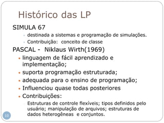 Histórico das LP
SIMULA 67
 destinada a sistemas e programação de simulações.
 Contribuição: conceito de classe
PASCAL - Niklaus Wirth(1969)
 linguagem de fácil aprendizado e
implementação;
 suporta programação estruturada;
 adequada para o ensino de programação;
 Influenciou quase todas posteriores
 Contribuições:
 Estruturas de controle flexíveis; tipos definidos pelo
usuário; manipulação de arquivos; estruturas de
dados heterogêneas e conjuntos.10
 