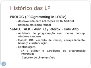Histórico das LP
PROLOG (PROgramming in LOGic)
 desenvolvida para aplicações de IA Artificial
 baseada em lógica formal
SMALL TALK - Alan Kay -Xerox - Palo Alto
 Ambiente de programação com menus pop-up,
windows e mouse.
 Modelo OO: conceito de classe, encapsulamento,
herança e instanciação.
 Contribuições:
- 1ª a utilizar o paradigma de programação
interativa;
- Conceito de LP extensível;
11
 