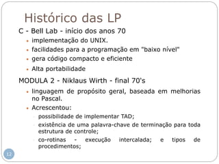 Histórico das LP
C - Bell Lab - início dos anos 70
 implementação do UNIX.
 facilidades para a programação em "baixo nível"
 gera código compacto e eficiente
 Alta portabilidade
MODULA 2 - Niklaus Wirth - final 70's
 linguagem de propósito geral, baseada em melhorias
no Pascal.
 Acrescentou:
- possibilidade de implementar TAD;
- existência de uma palavra-chave de terminação para toda
estrutura de controle;
- co-rotinas - execução intercalada; e tipos de
procedimentos;
12
 