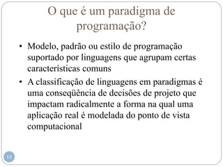 15
O que é um paradigma de
programação?
• Modelo, padrão ou estilo de programação
suportado por linguagens que agrupam certas
características comuns
• A classificação de linguagens em paradigmas é
uma conseqüência de decisões de projeto que
impactam radicalmente a forma na qual uma
aplicação real é modelada do ponto de vista
computacional
 