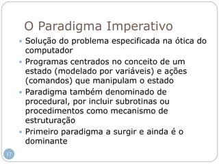 O Paradigma Imperativo
 Solução do problema especificada na ótica do
computador
 Programas centrados no conceito de um
estado (modelado por variáveis) e ações
(comandos) que manipulam o estado
 Paradigma também denominado de
procedural, por incluir subrotinas ou
procedimentos como mecanismo de
estruturação
 Primeiro paradigma a surgir e ainda é o
dominante
17
 