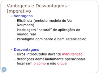 Vantagens e Desvantagens -
Imperativo
 Vantagens
- Eficiência (embute modelo de Von
Neumann)
- Modelagem “natural” de aplicações do
mundo real
- Paradigma dominante e bem estabelecido
 Desvantagens
- erros introduzidos durante manutenção
- descrições demasiadamente operacionais
focalizam o como e não o que
18
 