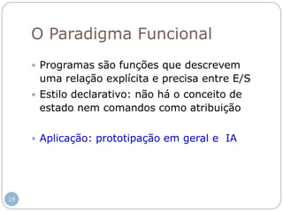 O Paradigma Funcional
 Programas são funções que descrevem
uma relação explícita e precisa entre E/S
 Estilo declarativo: não há o conceito de
estado nem comandos como atribuição
 Aplicação: prototipação em geral e IA
19
 
