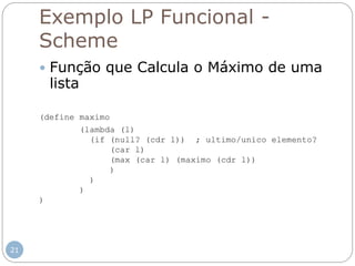 Exemplo LP Funcional -
Scheme
 Função que Calcula o Máximo de uma
lista
(define maximo
(lambda (l)
(if (null? (cdr l)) ; ultimo/unico elemento?
(car l)
(max (car l) (maximo (cdr l))
)
)
)
)
21
 