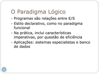 O Paradigma Lógico
 Programas são relações entre E/S
 Estilo declarativo, como no paradigma
funcional
 Na prática, inclui características
imperativas, por questão de eficiência
 Aplicações: sistemas especialistas e banco
de dados
22
 