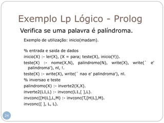 Exemplo Lp Lógico - Prolog
Verifica se uma palavra é palíndroma.
Exemplo de utilização: inicio(madam).
% entrada e saida de dados
inicio(X) :- ler(X), (X = para; teste(X), inicio(Y)).
teste(X) :- nome(X,N), palindromo(N), write(X), write(` e'
palindroma'), nl, !.
teste(X) :- write(X), write(` nao e' palindroma'), nl.
% inversao e teste
palindromo(X) :- inverte2(X,X).
inverte2(L1,L) :- invconc(L1,[ ],L).
invconc([H|L],L,M) :- invconc(T,[H|L],M).
invconc([ ], L, L).
24
 