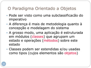 O Paradigma Orientado a Objetos
 Pode ser visto como uma subclassificacão do
imperativo
 A diferença é mais de metodologia quanto à
concepção e modelagem do sistema
 A grosso modo, uma aplicação é estruturada
em módulos (classes) que agrupam um
estado e operações (métodos) sobre este
estado
 Classes podem ser estendidas e/ou usadas
como tipos (cujos elementos são objetos)
25
 
