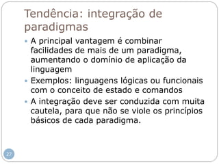 Tendência: integração de
paradigmas
 A principal vantagem é combinar
facilidades de mais de um paradigma,
aumentando o domínio de aplicação da
linguagem
 Exemplos: linguagens lógicas ou funcionais
com o conceito de estado e comandos
 A integração deve ser conduzida com muita
cautela, para que não se viole os princípios
básicos de cada paradigma.
27
 