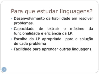 Para que estudar linguagens?
 Desenvolvimento da habilidade em resolver
problemas.
 Capacidade de extrair o máximo da
funcionalidade e eficiência da LP.
 Escolha da LP apropriada para a solução
de cada problema
 Facilidade para aprender outras linguagens.
3
 