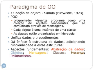 31
Paradigma de OO
 1ª noção de objeto - Simula (Birtwistle, 1973)
 POO
 programador visualiza programa como uma
coleção de objetos cooperantes que se
comunicam através de mensagens.
 Cada objeto é uma instância de uma classe
 As classes estão organizadas em hieraquia
 Unifica dados e procedimentos
 Dá ênfase à estrutura de dados, adicionando
funcionalidade a estas estruturas.
 Aspectos fundamentais: Abstração de dados;
Objetos; Mensagens; Classes; Herança;
Polimorfismo.
 