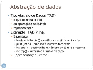 32
Abstração de dados
 Tipo Abstrato de Dados (TAD)
 o que constitui o tipo
 as operações aplicáveis
 representação
 Exemplo: TAD Pilha.
 Interface:
 boolean isEmpty() - verifica se a pilha está vazia
 push(int n) - empilha o número fornecido
 int pop() - desempilha o número do topo e o retorna
 int top() - retorna o número do topo
 Representação: vetor
 