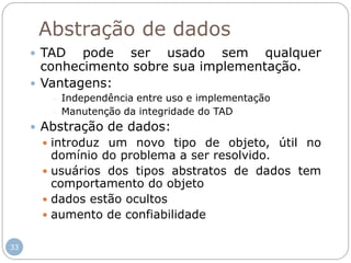33
Abstração de dados
 TAD pode ser usado sem qualquer
conhecimento sobre sua implementação.
 Vantagens:
 Independência entre uso e implementação
 Manutenção da integridade do TAD
 Abstração de dados:
 introduz um novo tipo de objeto, útil no
domínio do problema a ser resolvido.
 usuários dos tipos abstratos de dados tem
comportamento do objeto
 dados estão ocultos
 aumento de confiabilidade
 