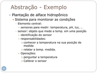 34
Abstração - Exemplo
 Plantação de alface hidropônico
 Sistema para monitorar as condições
 Elemento central:
 sensores para medir: temperatura, pH, luz, ..
 sensor: objeto que mede a temp. em uma posição
 identificação do sensor
 responsabilidades:
o conhecer a temperatura na sua posição de
medida
o relatar a temp. medida.
 Operações:
o perguntar a temperatura
o Calibrar o sensor
 