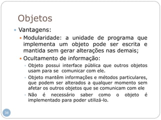 38
Objetos
 Vantagens:
 Modularidade: a unidade de programa que
implementa um objeto pode ser escrita e
mantida sem gerar alterações nas demais;
 Ocultamento de informação:
 Objeto possui interface pública que outros objetos
usam para se comunicar com ele.
 Objeto mantêm informações e métodos particulares,
que podem ser alterados a qualquer momento sem
afetar os outros objetos que se comunicam com ele
 Não é necessário saber como o objeto é
implementado para poder utilizá-lo.
 
