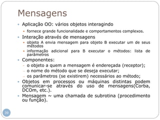 39
Mensagens
 Aplicação OO: vários objetos interagindo
 fornece grande funcionalidade e comportamentos complexos.
 Interação através de mensagens
 objeto A envia mensagem para objeto B executar um de seus
métodos
 informação adicional para B executar o métodos: lista de
parâmetros
 Componentes:
- o objeto a quem a mensagem é endereçada (receptor);
 o nome do método que se deseja executar;
 os parâmetros (se existirem) necessários ao método;
 Objetos em processos ou máquinas distintas podem
comunicar-se através do uso de mensagens(Corba,
DCOm, etc.).
 Mensagem ~ uma chamada de subrotina (procedimento
ou função).
 