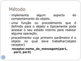 42
Método
 implementa algum aspecto do
comportamento do objeto.
 uma função ou procedimento que é
definido para o objeto e tipicamente pode
acessar o seu estado interno para realizar
alguma operação.
 procedimento cujo primeiro parâmetro é o
objeto no qual deve trabalhar(objeto
receptor)
receptor.nome_da_mensagem(par1,
par2, par3)
 
