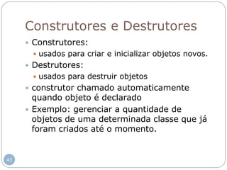 43
Construtores e Destrutores
 Construtores:
 usados para criar e inicializar objetos novos.
 Destrutores:
 usados para destruir objetos
 construtor chamado automaticamente
quando objeto é declarado
 Exemplo: gerenciar a quantidade de
objetos de uma determinada classe que já
foram criados até o momento.
 