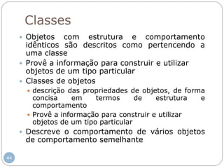 44
Classes
 Objetos com estrutura e comportamento
idênticos são descritos como pertencendo a
uma classe
 Provê a informação para construir e utilizar
objetos de um tipo particular
 Classes de objetos
 descrição das propriedades de objetos, de forma
concisa em termos de estrutura e
comportamento
 Provê a informação para construir e utilizar
objetos de um tipo particular
 Descreve o comportamento de vários objetos
de comportamento semelhante
 