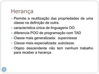 46
Herança
 Permite a reutilização das propriedades de uma
classe na definição de outra.
 característica única de linguagens OO
 diferencia POO de programação com TAD
 Classe mais generalizada: superclasse
 Classe mais especializada: subclasse.
 Objeto descendente não tem nenhum trabalho
para receber a herança
 