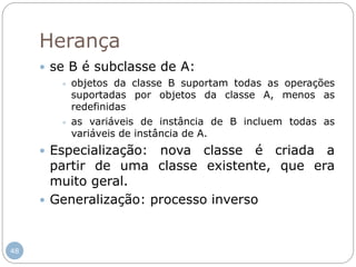 48
Herança
 se B é subclasse de A:
 objetos da classe B suportam todas as operações
suportadas por objetos da classe A, menos as
redefinidas
 as variáveis de instância de B incluem todas as
variáveis de instância de A.
 Especialização: nova classe é criada a
partir de uma classe existente, que era
muito geral.
 Generalização: processo inverso
 