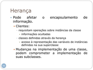 49
Herança
 Pode afetar o encapsulamento de
informação.
 Clientes:
 requisitam operações sobre instâncias da classe
 informações ocultadas
 classes definidas através da herança
 acesso à representação das variáveis de instâncias
definidas na sua superclasse
 Mudanças na implementação de uma classe,
podem comprometer a implementação de
suas subclasses.
 