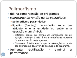 52
Polimorfismo
 útil na compreensão de programas
 sobrecarga de função ou de operadores
 polimorfismo paramétrico
 ligação (binding): associação entre um
atributo e uma entidade ou entre uma
operação e um símbolo.
 Estática: ocorre em tempo de compilação ou de
ligação (linking) e não é mais modificada durante
toda a execução do programa.
 Dinâmica: é feita em tempo de execução ou pode
ser alterada no decorrer da execução do programa.
 Aumenta reutilização - diminui a
performance
 
