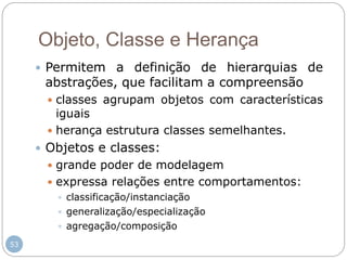 53
Objeto, Classe e Herança
 Permitem a definição de hierarquias de
abstrações, que facilitam a compreensão
 classes agrupam objetos com características
iguais
 herança estrutura classes semelhantes.
 Objetos e classes:
 grande poder de modelagem
 expressa relações entre comportamentos:
 classificação/instanciação
 generalização/especialização
 agregação/composição
 