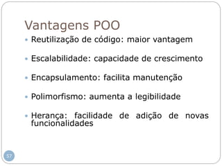 57
Vantagens POO
 Reutilização de código: maior vantagem
 Escalabilidade: capacidade de crescimento
 Encapsulamento: facilita manutenção
 Polimorfismo: aumenta a legibilidade
 Herança: facilidade de adição de novas
funcionalidades
 