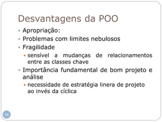 58
Desvantagens da POO
 Apropriação:
 Problemas com limites nebulosos
 Fragilidade
 sensível a mudanças de relacionamentos
entre as classes chave
 Importância fundamental de bom projeto e
análise
 necessidade de estratégia linera de projeto
ao invés da cíclica
 