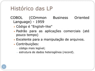 Histórico das LP
COBOL (COmmon Business Oriented
Language) - 1959
 Código é "English-like"
 Padrão para as aplicações comerciais (até
pouco tempo)
 Excelente para a manipulação de arquivos.
 Contribuições:
 código mais legível;
 estrutura de dados heterogênea (record).
6
 
