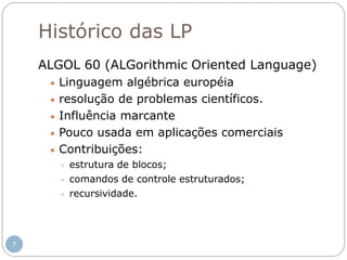 Histórico das LP
ALGOL 60 (ALGorithmic Oriented Language)
 Linguagem algébrica européia
 resolução de problemas científicos.
 Influência marcante
 Pouco usada em aplicações comerciais
 Contribuições:
 estrutura de blocos;
 comandos de controle estruturados;
 recursividade.
7
 