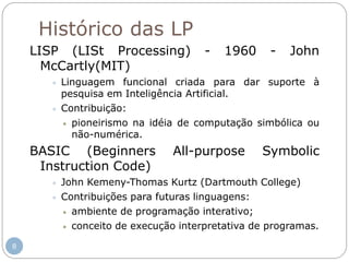 Histórico das LP
LISP (LISt Processing) - 1960 - John
McCartly(MIT)
 Linguagem funcional criada para dar suporte à
pesquisa em Inteligência Artificial.
 Contribuição:
 pioneirismo na idéia de computação simbólica ou
não-numérica.
BASIC (Beginners All-purpose Symbolic
Instruction Code)
 John Kemeny-Thomas Kurtz (Dartmouth College)
 Contribuições para futuras linguagens:
 ambiente de programação interativo;
 conceito de execução interpretativa de programas.
8
 