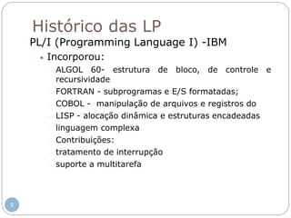 Histórico das LP
PL/I (Programming Language I) -IBM
 Incorporou:
 ALGOL 60- estrutura de bloco, de controle e
recursividade
 FORTRAN - subprogramas e E/S formatadas;
 COBOL - manipulação de arquivos e registros do
 LISP - alocação dinâmica e estruturas encadeadas
 linguagem complexa
 Contribuições:
 tratamento de interrupção
 suporte a multitarefa
9
 