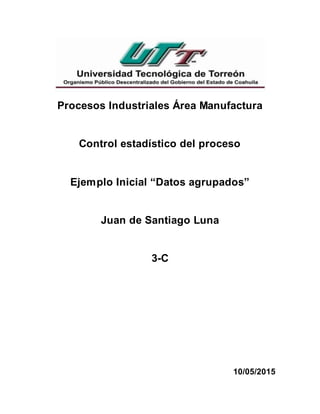 Procesos Industriales Área Manufactura
Control estadístico del proceso
Ejemplo Inicial “Datos agrupados”
Juan de Santiago Luna
3-C
10/05/2015
 