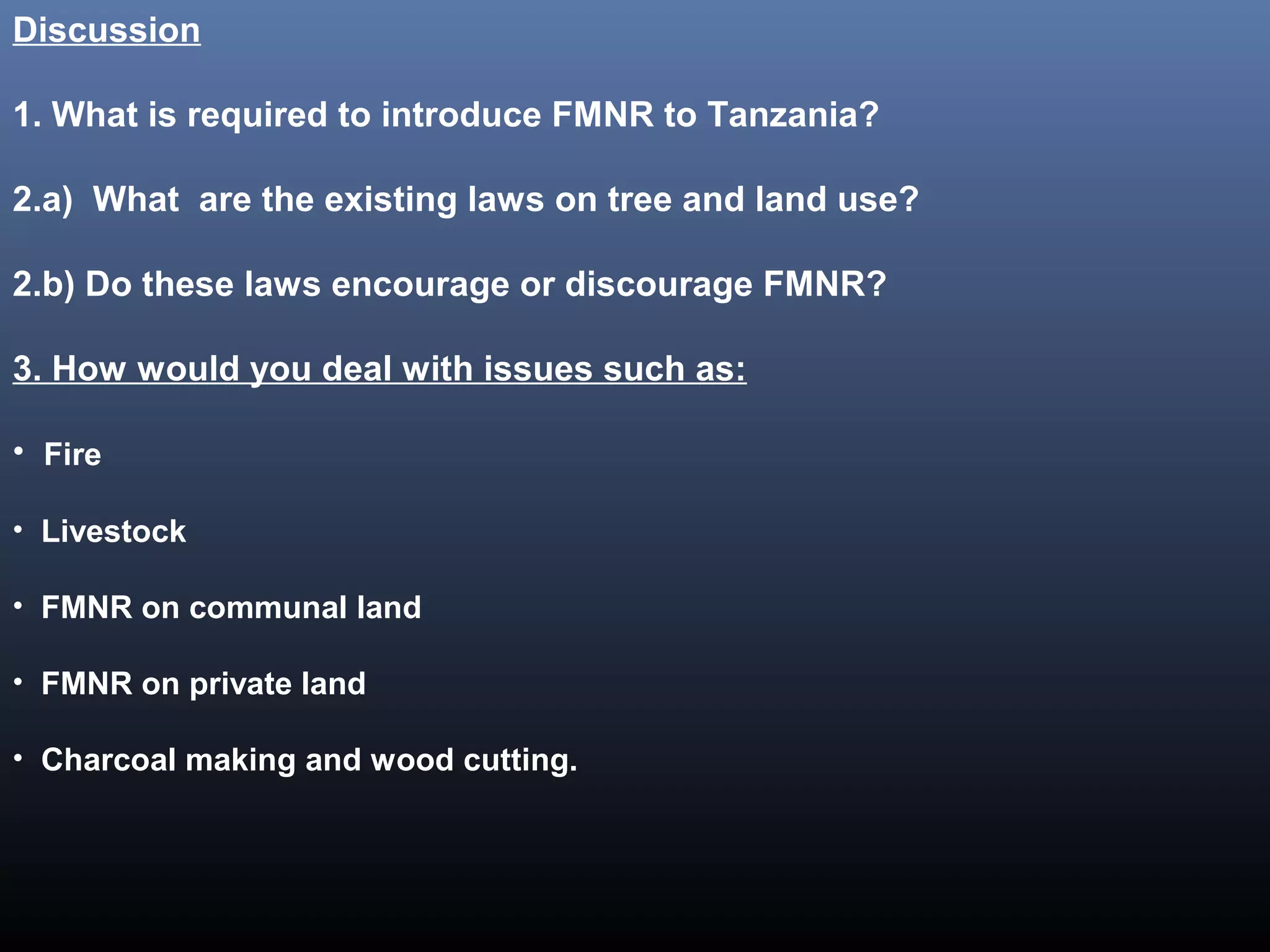 Discussion
1. What is required to introduce FMNR to Tanzania?
2.a) What are the existing laws on tree and land use?
2.b) Do these laws encourage or discourage FMNR?
3. How would you deal with issues such as:
• Fire
• Livestock
• FMNR on communal land
• FMNR on private land
• Charcoal making and wood cutting.
 
