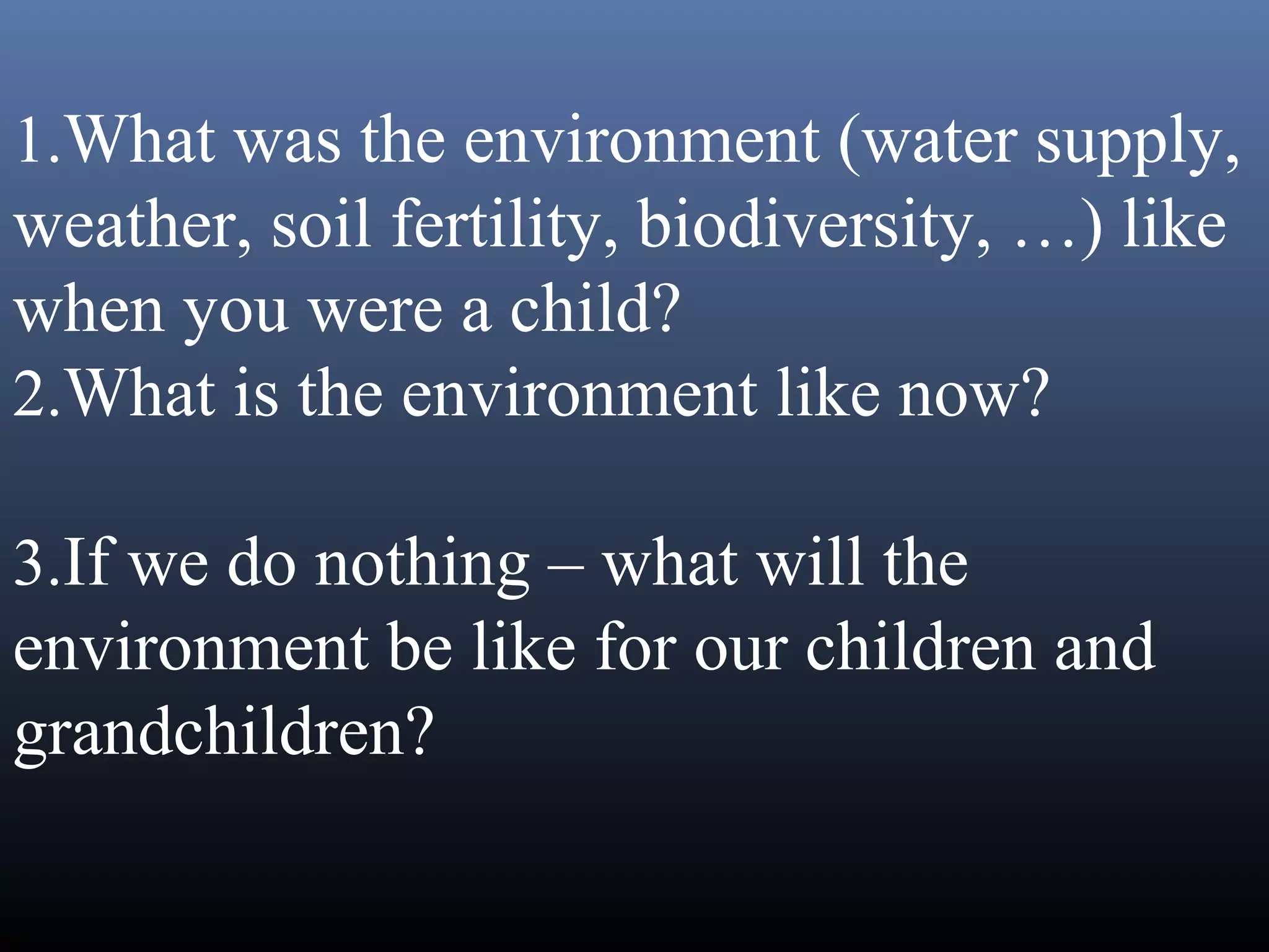 1.What was the environment (water supply,
weather, soil fertility, biodiversity, …) like
when you were a child?
2.What is the environment like now?
3.If we do nothing – what will the
environment be like for our children and
grandchildren?
 