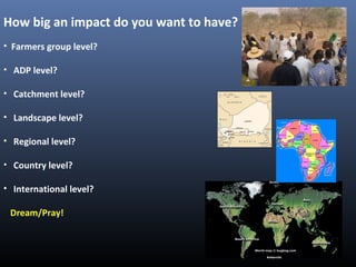 How big an impact do you want to have?
• Farmers group level?
• ADP level?
• Catchment level?
• Landscape level?
• Regional level?
• Country level?
• International level?
Dream/Pray!
 