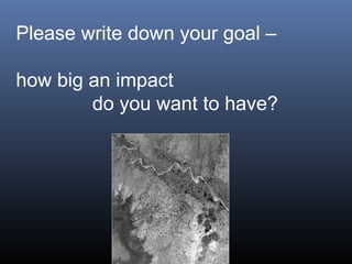 Please write down your goal –
how big an impact
do you want to have?
 