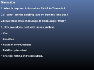Discussion
1. What is required to introduce FMNR to Tanzania?
2.a) What are the existing laws on tree and land use?
2.b) Do these laws encourage or discourage FMNR?
3. How would you deal with issues such as:
• Fire
• Livestock
• FMNR on communal land
• FMNR on private land
• Charcoal making and wood cutting.
 