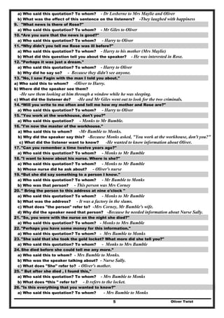 Oliver Twist5
a) Who said this quotation? To whom? - Dr Losberne to Mrs Maylie and Oliver
b) What was the effect of this sentence on the listeners? -They laughed with happiness
9. "What news is there of Rose?"
a) Who said this quotation? To whom? - Mr Giles to Oliver
10. “Are you sure that the news is good?"
a) Who said this quotation? To whom? - Harry to Oliver
11. “Why didn't you tell me Rose was ill before?"
a) Who said this quotation? To whom? - Harry to his mother (Mrs Maylie)
b) What did this question tell you about the speaker? - He was interested in Rose.
12. "Perhaps it was just a dream."
a) Who said this quotation? To whom? - Harry to Oliver
b) Why did he say so? - Because they didn't see anyone.
13. "No, I saw Fagin with the man I told you about."
a) Who said this to whom? -Oliver to Harry.
b) Where did the speaker see them?
-He saw them looking at him through a window while he was sleeping.
c) What did the listener do? -He and Mr Giles went out to look for the two criminals.
14. “Will you write to me often and tell me how my mother and Rose are?"
a) Who said this quotation? To whom? - Harry to Oliver
15. "You work at the workhouse, don't you?”
a) Who said this quotation? - Monks to Mr Bumble.
16. "I'm now the master of the workhouse."
a) Who said this to whom? -Mr Bumble to Monks.
b) Why did the speaker say this? -Because Monks asked, "You work at the workhouse, don't you?"
c) What did the listener want to know? -He wanted to know information about Oliver.
17. "Can you remember a time twelve years ago?"
a) Who said this quotation? To whom? - Monks to Mr Bumble
18. "I want to know about his nurse. Where is she?"
a) Who said this quotation? To whom? - Monks to Mr Bumble
b) Whose nurse did he ask about? - Oliver's nurse
19. “But she did say something to a person I know."
a) Who said this quotation? To whom? - Mr Bumble to Monks
b) Who was that person? - This person was Mrs Corney
20. " Bring the person to this address at nine o'clock "
a) Who said this quotation? To whom? - Monks to Mr Bumble
b) What was the address? - It was a factory in the slums.
c) What does "the person" refer to? -Mrs Corney, Mr Bumble's wife.
d) Why did the speaker need that person? -Because he needed information about Nurse Sally.
21. "So, you were with the nurse on the night she died?"
a) Who said this quotation? To whom? - Monks to Mrs Bumble
22. "Perhaps you have some money for this information."
a) Who said this quotation? To whom? - Mrs Bumble to Monks
23. "She said that she took the gold locket? What more did she tell you?"
a) Who said this quotation? To whom? - Monks to Mrs Bumble
24. She died before she could tell me any more.”
a) Who said this to whom? - Mrs Bumble to Monks.
b) Who was the speaker talking about? - Nurse Sally.
c) What does "She" refer to? - Oliver's mother.
25. " But after she died , I found this,"
a) Who said this quotation? To whom? - Mrs Bumble to Monks
b) What does “this " refer to? - It refers to the locket.
26. "Is this everything that you wanted to know?"
a) Who said this quotation? To whom? - Mrs Bumble to Monks
 