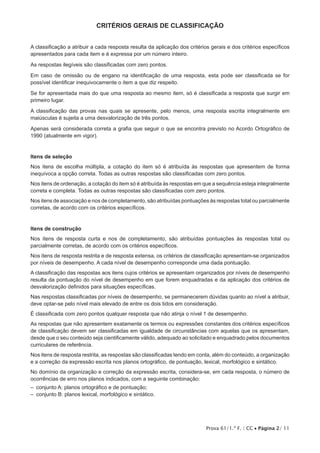 Prova 61/1.ª F. | CC • Página 2/ 11
CRITÉRIOS GERAIS DE CLASSIFICAÇÃO
A classificação a atribuir a cada resposta resulta da aplicação dos critérios gerais e dos critérios específicos
apresentados para cada item e é expressa por um número inteiro.
As respostas ilegíveis são classificadas com zero pontos.
Em caso de omissão ou de engano na identificação de uma resposta, esta pode ser classificada se for
possível identificar inequivocamente o item a que diz respeito.
Se for apresentada mais do que uma resposta ao mesmo item, só é classificada a resposta que surgir em
primeiro lugar.
A classificação das provas nas quais se apresente, pelo menos, uma resposta escrita integralmente em
maiúsculas é sujeita a uma desvalorização de três pontos.
Apenas será considerada correta a grafia que seguir o que se encontra previsto no Acordo Ortográfico de
1990 (atualmente em vigor).
Itens de seleção
Nos itens de escolha múltipla, a cotação do item só é atribuída às respostas que apresentem de forma
inequívoca a opção correta. Todas as outras respostas são classificadas com zero pontos.
Nos itens de ordenação, a cotação do item só é atribuída às respostas em que a sequência esteja integralmente
correta e completa. Todas as outras respostas são classificadas com zero pontos.
Nos itens de associação e nos de completamento, são atribuídas pontuações às respostas total ou parcialmente
corretas, de acordo com os critérios específicos.
Itens de construção
Nos itens de resposta curta e nos de completamento, são atribuídas pontuações às respostas total ou
parcialmente corretas, de acordo com os critérios específicos.
Nos itens de resposta restrita e de resposta extensa, os critérios de classificação apresentam-se organizados
por níveis de desempenho. A cada nível de desempenho corresponde uma dada pontuação.
A classificação das respostas aos itens cujos critérios se apresentam organizados por níveis de desempenho
resulta da pontuação do nível de desempenho em que forem enquadradas e da aplicação dos critérios de
desvalorização definidos para situações específicas.
Nas respostas classificadas por níveis de desempenho, se permanecerem dúvidas quanto ao nível a atribuir,
deve optar-se pelo nível mais elevado de entre os dois tidos em consideração.
É classificada com zero pontos qualquer resposta que não atinja o nível 1 de desempenho.
As respostas que não apresentem exatamente os termos ou expressões constantes dos critérios específicos
de classificação devem ser classificadas em igualdade de circunstâncias com aquelas que os apresentam,
desde que o seu conteúdo seja cientificamente válido, adequado ao solicitado e enquadrado pelos documentos
curriculares de referência.
Nos itens de resposta restrita, as respostas são classificadas tendo em conta, além do conteúdo, a organização
e a correção da expressão escrita nos planos ortográfico, de pontuação, lexical, morfológico e sintático.
No domínio da organização e correção da expressão escrita, considera-se, em cada resposta, o número de
ocorrências de erro nos planos indicados, com a seguinte combinação:
–  conjunto A: planos ortográfico e de pontuação;
–  conjunto B: planos lexical, morfológico e sintático.
 