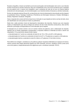 Prova 61/1.ª F. | CC • Página 3/ 11
No plano ortográfico, incluem-se também os erros de acentuação e de translineação, bem como o uso indevido
de letra minúscula ou de letra maiúscula. Deve ser contabilizada como uma única ocorrência quer a repetição
de uma palavra com o mesmo erro ortográfico, quer a presença de mais de um erro na mesma palavra
(incluindo erro de acentuação, erro de translineação e uso indevido de letra minúscula ou de letra maiúscula).
No item de resposta extensa (Grupo III), os descritores de níveis de desempenho da produção escrita integram
os parâmetros Tema e Tipologia, Coerência e Pertinência da Informação, Estrutura e Coesão, Morfologia e
Sintaxe, Repertório Vocabular, Ortografia.
Caso a resposta não cumpra de forma inequívoca a instrução no que respeita ao tema e ao tipo de texto, deve
ser classificada com zero pontos em todos os parâmetros.
Neste item, estão previstos níveis de desempenho intercalares não descritos. Sempre que uma resposta
revele um desempenho que não se integre em nenhum de dois níveis descritos consecutivos, deve ser-lhe
atribuída a pontuação correspondente ao nível intercalar que os separa.
A indicação de um número mínimo e de um número máximo de palavras, para a elaboração da resposta,
significa que os limites explicitados correspondem a requisitos relativos à extensão de texto e devem ser
respeitados. O incumprimento desses limites implica:
– a desvalorização de 1 ponto se a extensão do texto for de 116 a 139 ou de 201 a 224 palavras;
– a desvalorização de 2 pontos se a extensão do texto for de 47 a 115 palavras ou superior a 224 palavras;
– a desvalorização total se a extensão do texto for inferior a 47 palavras (1/3 do limite mínimo).
Para efeitos de contagem, considera-se uma palavra qualquer sequência delimitada por espaços em branco,
mesmo quando esta integre elementos ligados por hífen (exemplo: /di-lo-ei/). Qualquer número conta como
uma única palavra, independentemente dos algarismos que o constituam (exemplo: /2014/).
 