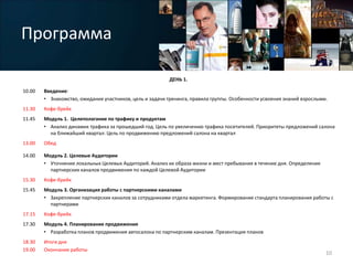 Программа
ДЕНЬ 1.
10.00 Введение:
• Знакомство, ожидания участников, цель и задачи тренинга, правила группы. Особенности усвоения знаний взрослыми.
11.30 Кофе-брейк
11.45 Модуль 1. Целеполагание по трафику и продуктам
• Анализ динамик трафика за прошедший год. Цель по увеличению трафика посетителей. Приоритеты предложений салона
на ближайший квартал. Цель по продвижению предложений салона на квартал
13.00 Обед
14.00 Модуль 2. Целевые Аудитории
• Уточнение локальных Целевых Аудиторий. Анализ их образа жизни и мест пребывания в течение дня. Определение
партнерских каналов продвижения по каждой Целевой Аудитории
15.30 Кофе-брейк
15.45 Модуль 3. Организация работы с партнерскими каналами
• Закрепление партнерских каналов за сотрудниками отдела маркетинга. Формирование стандарта планирования работы с
партнерами
17.15 Кофе-брейк
17.30 Модуль 4. Планирование продвижения
• Разработка планов продвижения автосалона по партнерским каналам. Презентация планов
18.30
19.00
Итоги дня
Окончание работы
10
 