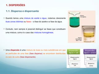 1. DISPERSÕES
1.1. Disperso e dispersante
• Quando temos uma mistura de azeite e água, notamos claramente
duas zonas distintas ou fases – a fase do azeite e a fase da água.
• Uma dispersão é uma mistura de duas ou mais substâncias em que
as partículas de uma fase (fase dispersa) se encontram distribuídas
no seio de outra (fase dispersante).
• Contudo, nem sempre é possível distinguir as fases que constituem
uma mistura, como é o caso das misturas homogéneas.
 