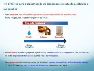 1.3. Critérios para a classificação de dispersões em soluções, coloides e
suspensões
• Os coloides (da palavra grega que significa cola) parecem misturas homogéneas a olho nu mas são,
de facto, dispersões heterogéneas quando vistas ao microscópio.
• Uma solução é uma mistura homogénea de duas ou mais substâncias (numa só fase).
Numa solução, não se observa deposição do soluto.
• Uma suspensão (por exemplo, pó de giz em água) consiste em partículas suficientemente grandes
(10 000 – 500 000 nm) para poderem ser observadas, misturadas com água.
 