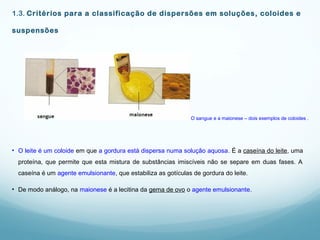1.3. Critérios para a classificação de dispersões em soluções, coloides e
suspensões
• O leite é um coloide em que a gordura está dispersa numa solução aquosa. É a caseína do leite, uma
proteína, que permite que esta mistura de substâncias imiscíveis não se separe em duas fases. A
caseína é um agente emulsionante, que estabiliza as gotículas de gordura do leite.
• De modo análogo, na maionese é a lecitina da gema de ovo o agente emulsionante.
O sangue e a maionese – dois exemplos de coloides .
 
